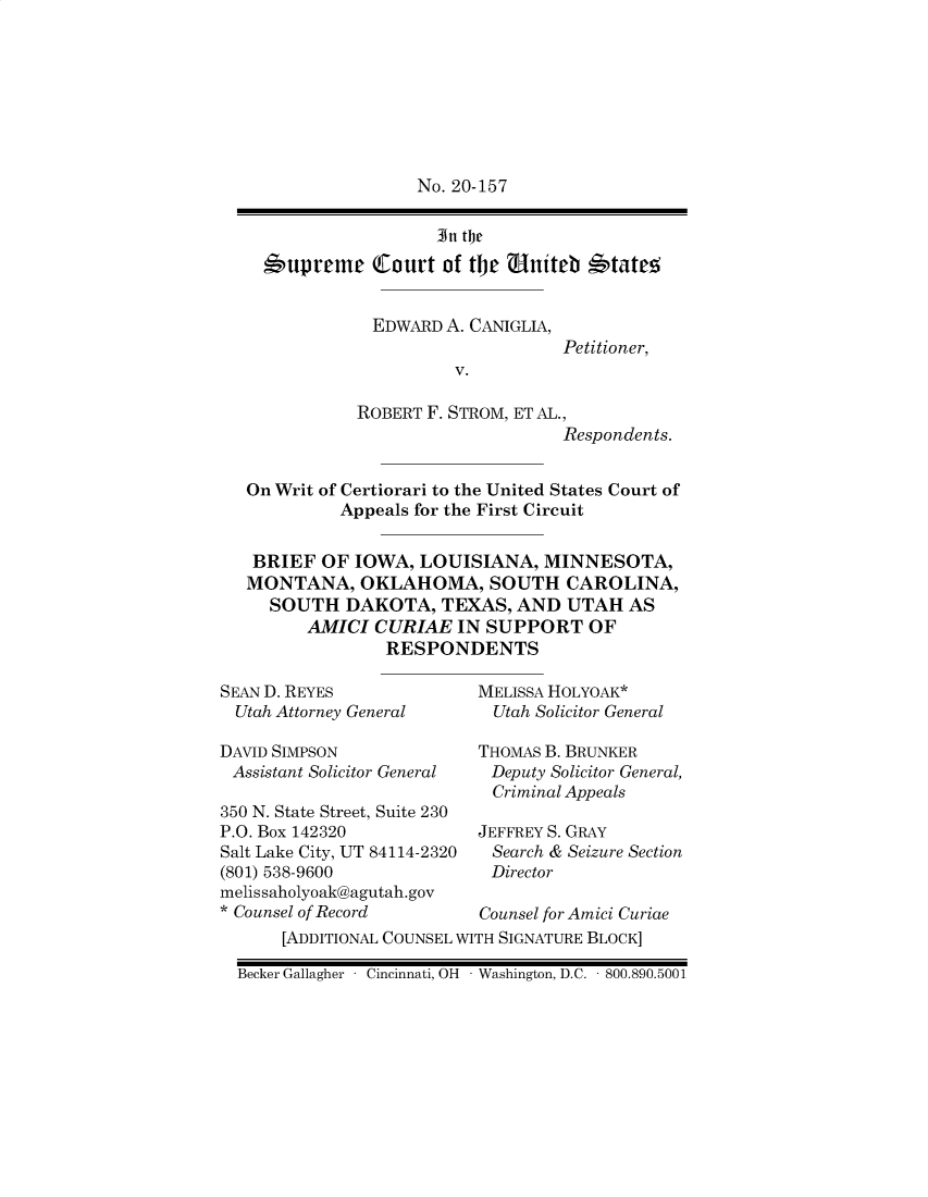 handle is hein.preview/supbmlfk0001 and id is 1 raw text is: No. 20-157
In thec
*'upreme (court of the uniteb *'tate-5

EDWARD A. CANIGLIA,
Petitioner,
V.
ROBERT F. STROM, ET AL.,
Respondents.

On Writ of Certiorari to the United States Court of
Appeals for the First Circuit
BRIEF OF IOWA, LOUISIANA, MINNESOTA,
MONTANA, OKLAHOMA, SOUTH CAROLINA,
SOUTH DAKOTA, TEXAS, AND UTAH AS
AMICI CURIAE IN SUPPORT OF
RESPONDENTS

SEAN D. REYES
Utah Attorney General

DAVID SIMPSON
Assistant Solicitor General
350 N. State Street, Suite 230
P.O. Box 142320
Salt Lake City, UT 84114-2320
(801) 538-9600
melissaholyoak@agutah.gov
* Counsel of Record

MELISSA HOLYOAK*
Utah Solicitor General
THOMAS B. BRUNKER
Deputy Solicitor General,
Criminal Appeals
JEFFREY S. GRAY
Search & Seizure Section
Director
Counsel for Amici Curiae

[ADDITIONAL COUNSEL WITH SIGNATURE BLOCK]
Becker Gallagher - Cincinnati, OH - Washington, D.C. - 800.890.5001


