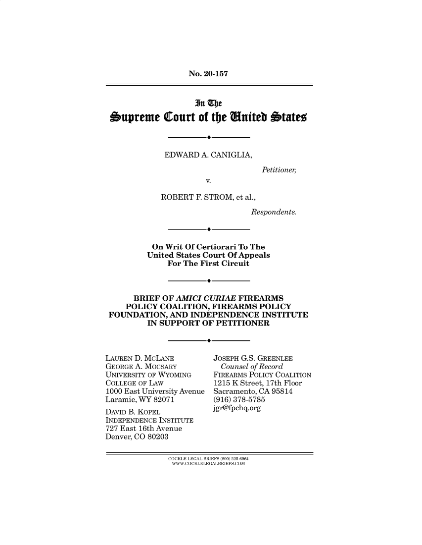 handle is hein.preview/supbmlfq0001 and id is 1 raw text is: No. 20-157

3n Zje
Oupreme Court of the Muiteb btateo
EDWARD A. CANIGLIA,
Petitioner,
V.
ROBERT F. STROM, et al.,
Respondents.

On Writ Of Certiorari To The
United States Court Of Appeals
For The First Circuit
BRIEF OF AMICI CURIAE FIREARMS
POLICY COALITION, FIREARMS POLICY
FOUNDATION, AND INDEPENDENCE INSTITUTE
IN SUPPORT OF PETITIONER

LAUREN D. MCLANE
GEORGE A. MOCSARY
UNIVERSITY OF WYOMING
COLLEGE OF LAW
1000 East University Avenue
Laramie, WY 82071
DAVID B. KOPEL
INDEPENDENCE INSTITUTE
727 East 16th Avenue
Denver, CO 80203

JOSEPH G.S. GREENLEE
Counsel of Record
FIREARMS POLICY COALITION
1215 K Street, 17th Floor
Sacramento, CA 95814
(916) 378-5785
jgr@fpchq.org

COCKLE LEGAL BRIEFS (800) 225-6964
W WW.COCKLELE GALBRIEFS.COM


