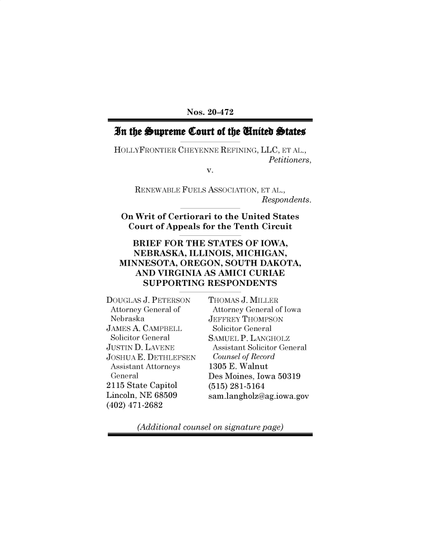 handle is hein.preview/supbmltu0001 and id is 1 raw text is: Nos. 20-472
31u the bupreme Court of the e*utteb btate
HOLLYFRONTIER CHEYENNE REFINING, LLC, ET AL.,
Petitioners,
V.
RENEWABLE FUELS ASSOCIATION, ET AL.,
Respondents.
On Writ of Certiorari to the United States
Court of Appeals for the Tenth Circuit
BRIEF FOR THE STATES OF IOWA,
NEBRASKA, ILLINOIS, MICHIGAN,
MINNESOTA, OREGON, SOUTH DAKOTA,
AND VIRGINIA AS AMICI CURIAE
SUPPORTING RESPONDENTS

DOUGLAS J. PETERSON
Attorney General of
Nebraska
JAMES A. CAMPBELL
Solicitor General
JUSTIN D. LAVENE
JOSHUA E. DETHLEFSEN
Assistant Attorneys
General
2115 State Capitol
Lincoln, NE 68509
(402) 471-2682

THOMAS J. MILLER
Attorney General of Iowa
JEFFREY THOMPSON
Solicitor General
SAMUEL P. LANGHOLZ
Assistant Solicitor General
Counsel of Record
1305 E. Walnut
Des Moines, Iowa 50319
(515) 281-5164
sam.langholz@ag.iowa.gov

(Additional counsel on signature page)


