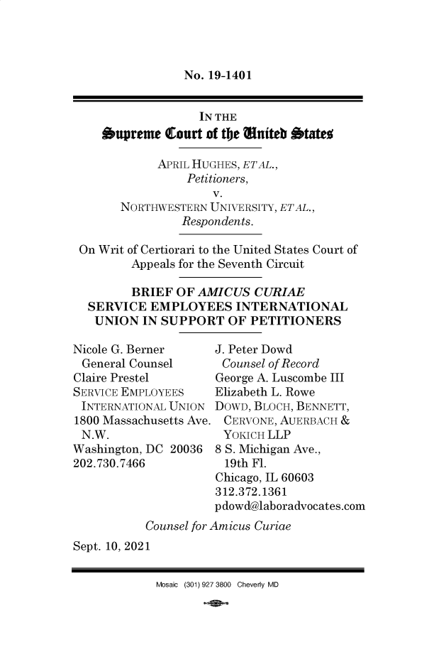 handle is hein.preview/supbmmoc0001 and id is 1 raw text is: No. 19-1401

IN THE
upreme Qourt of tbe  ttiteb  tate
APRIL HUGHES, ETAL.,
Petitioners,
v.
NORTHWESTERN UNIVERSITY, ETAL.,
Respondents.
On Writ of Certiorari to the United States Court of
Appeals for the Seventh Circuit
BRIEF OF AMICUS CURIAE
SERVICE EMPLOYEES INTERNATIONAL
UNION IN SUPPORT OF PETITIONERS

Nicole G. Berner
General Counsel
Claire Prestel
SERVICE EMPLOYEES
INTERNATIONAL UNION
1800 Massachusetts Ave.
N.W.
Washington, DC 20036
202.730.7466

J. Peter Dowd
Counsel of Record
George A. Luscombe III
Elizabeth L. Rowe
DOWD, BLOCH, BENNETT,
CERVONE, AUERBACH &
YOKICH LLP
8 S. Michigan Ave.,
19th Fl.
Chicago, IL 60603
312.372.1361
pdowd@laboradvocates.com

Counsel for Amicus Curiae
Sept. 10, 2021

Mosaic (301) 927 3800 Cheverly MD


