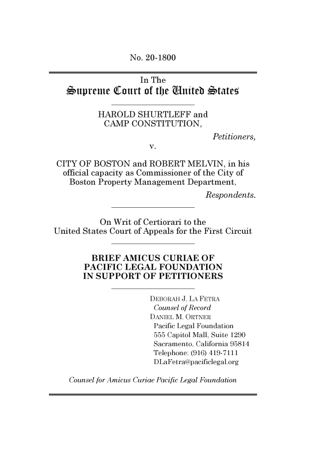 handle is hein.preview/supbmmvh0001 and id is 1 raw text is: No. 20-1800

In The
6upreme Court of the uniteb *tateo
HAROLD SHURTLEFF and
CAMP CONSTITUTION,
Petitioners,
V.
CITY OF BOSTON and ROBERT MELVIN, in his
official capacity as Commissioner of the City of
Boston Property Management Department,
Respondents.
On Writ of Certiorari to the
United States Court of Appeals for the First Circuit
BRIEF AMICUS CURIAE OF
PACIFIC LEGAL FOUNDATION
IN SUPPORT OF PETITIONERS
DEBORAH J. LA FETRA
Counsel of Record
DANIEL M. ORTNER
Pacific Legal Foundation
555 Capitol Mall, Suite 1290
Sacramento, California 95814
Telephone: (916) 419-7111
DLaFetra@pacificlegal.org
Counsel for Amicus Curiae Pacific Legal Foundation


