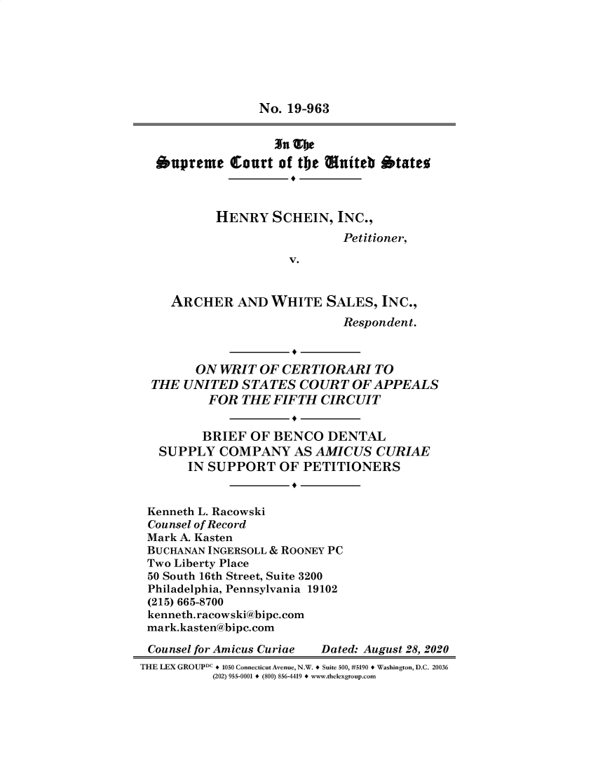 handle is hein.preview/supctlfh0001 and id is 1 raw text is: 







                 No. 19-963


                   'iu %be

  oupreme Court of the muiteb otates



           HENRY   SCHEIN,  INC.,
                             Petitioner,

                     V.


    ARCHER AND WHITE SALES, INC.,
                             Respondent.



        ON  WRIT OF CERTIORARI TO
  THE UNITED   STATES  COURT   OF APPEALS
          FOR  THE FIFTH  CIRCUIT


          BRIEF OF BENCO   DENTAL
   SUPPLY  COMPANY AS AMICUS CURIAE
       IN SUPPORT   OF PETITIONERS


 Kenneth L. Racowski
 Counsel of Record
 Mark A. Kasten
 BUCHANAN INGERSOLL & ROONEY PC
 Two Liberty Place
 50 South 16th Street, Suite 3200
 Philadelphia, Pennsylvania 19102
 (215) 665-8700
 kenneth. racowski@bipc.com
 mark.kasten@bipc.com

 Counsel for Amicus Curiae Dated: August 28, 2020
THE LEX GROUPDC + 1050 Connecticut Avenue, N.W. + Suite 500, #5190 + Washington, D.C. 20036
          (202) 955-0001 + (800) 856-4419 + www.thelexgroup.com


