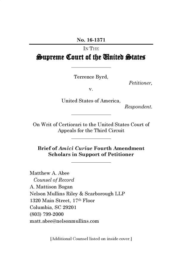 handle is hein.preview/supctlmi0001 and id is 1 raw text is: 





                  No. 16-1371
                    IN THE

  .upreiue Court of tie auteb otatto


                 Terrence Byrd,
                                     Petitioner,
                      V.

            United States of America,
                                   Respondent.


 On Writ of Certiorari to the United States Court of
          Appeals for the Third Circuit


   Brief of Amici Curiae Fourth Amendment
       Scholars in Support of Petitioner


Matthew A. Abee
  Counsel of Record
A. Mattison Bogan
Nelson Mullins Riley & Scarborough LLP
1320 Main Street, 17th Floor
Columbia, SC 29201
(803) 799-2000
matt. abee@nelsonmullins.com


[Additional Counsel listed on inside cover.]


