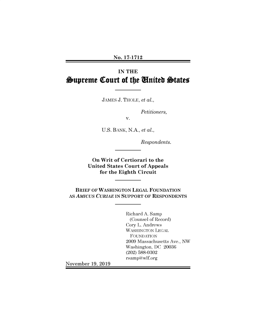 handle is hein.preview/supctlpm0001 and id is 1 raw text is: 









                No. 17-1712


                  IN THE

Supreme Court of the Eniteb Stateo


            JAMES J. THOLE, et al.,

                          Petitioners,
                     V.

            U.S. BANK, N.A., et al.,

                          Respondents.


         On Writ of Certiorari to the
         United States Court of Appeals
            for the Eighth Circuit


   BRIEF OF WASHINGTON LEGAL FOUNDATION
 AS AMICUS CURIAE IN SUPPORT OF RESPONDENTS


                     Richard A. Samp
                     (Counsel of Record)
                     Cory L. Andrews
                     WASHINGTON LEGAL
                     FOUNDATION
                     2009 Massachusetts Ave., NW
                     Washington, DC 20036
                     (202) 588-0302
                     rsamp@wlf.org
November 19, 2019


