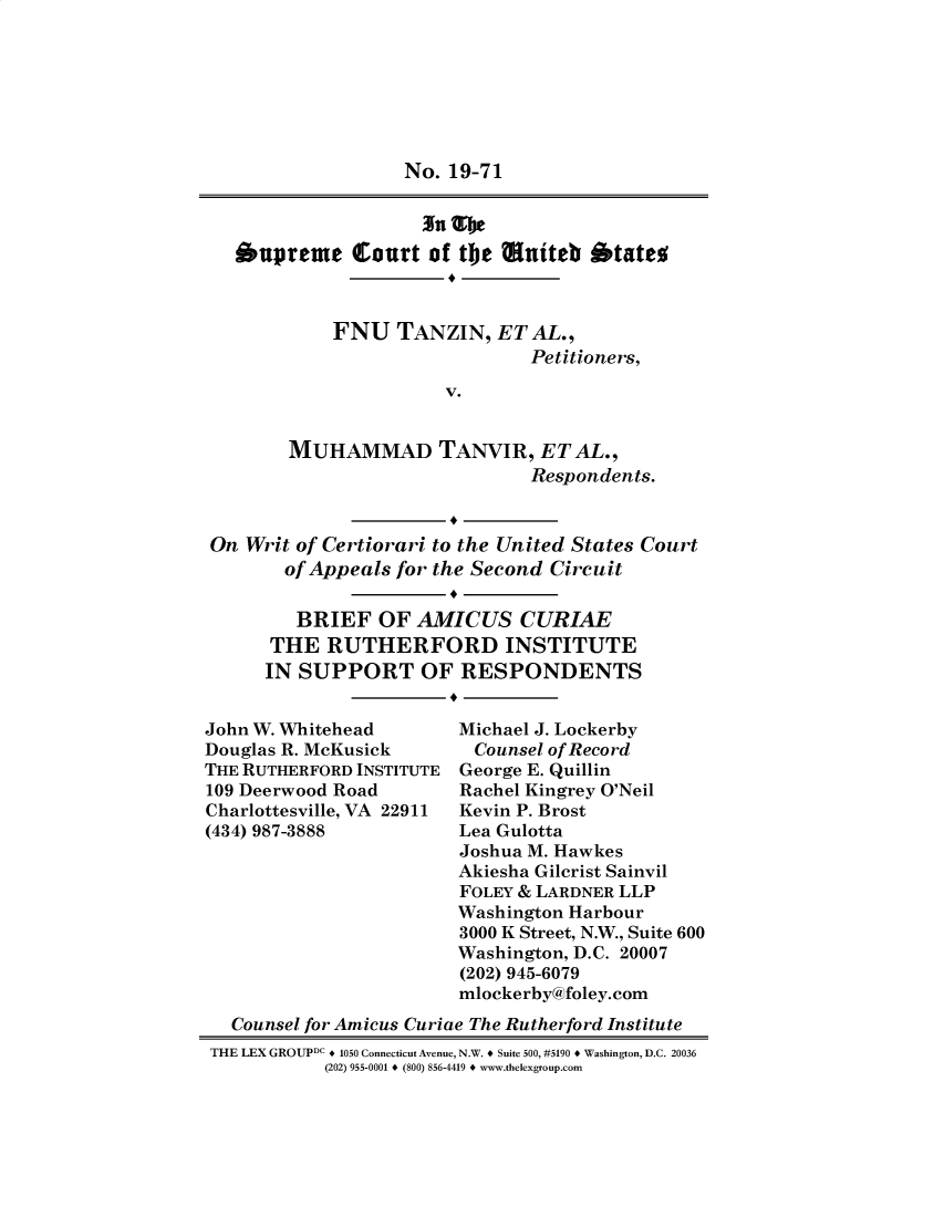 handle is hein.preview/supdljgt0001 and id is 1 raw text is: 







                  No. 19-71



  oupreme Court of tbe muiteb otate



            FNU TANZIN, ET AL.,
                              Petitioners,

                      V.


       MUHAMMAD TANVIR, ETAL.,
                              Respondents.


On Writ of Certiorari to the United States Court
       of Appeals for the Second Circuit


       BRIEF OF AMICUS CURIAE
       THE RUTHERFORD INSTITUTE
     IN SUPPORT OF RESPONDENTS


John W. Whitehead
Douglas R. McKusick
THE RUTHERFORD INSTITUTE
109 Deerwood Road
Charlottesville, VA 22911
(434) 987-3888


Michael J. Lockerby
  Counsel of Record
George E. Quillin
Rachel Kingrey O'Neil
Kevin P. Brost
Lea Gulotta
Joshua M. Hawkes
Akiesha Gilcrist Sainvil
FOLEY & LARDNER LLP
Washington Harbour
3000 K Street, N.W., Suite 600
Washington, D.C. 20007
(202) 945-6079
mlockerby& foley.com


  Counsel for Amicus Curiae The Rutherford Institute
THE LEX GROUPDC * 1050 Connecticut Avenue, N.W. * Suite 500, #5190 * Washington, D.C. 20036
           (202) 955-0001 * (800) 856-4419 * www.thelexgroup.com


