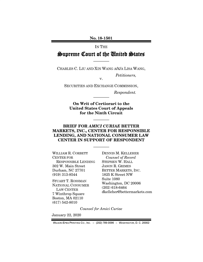 handle is hein.preview/supdljio0001 and id is 1 raw text is: 







                 No. 18-1501

                   IN THE

  Supreme Court of the iutteb Otate


  CHARLES C. LIu AND XIN WANG A/K/A LISA WANG,
                            Petitioners,
                     V.

     SECURITIES AND EXCHANGE COMMISSION,
                           Respondent.

         On Writ of Certiorari to the
         United States Court of Appeals
            for the Ninth Circuit


     BRIEF FOR AMICI CURIAE BETTER
MARKETS, INC., CENTER FOR RESPONSIBLE
LENDING, AND NATIONAL CONSUMER LAW
  CENTER IN SUPPORT OF RESPONDENT


WILLIAM R. CORBETT
CENTER FOR
  RESPONSIBLE LENDING
302 W. Main Street
Durham, NC 27701
(919) 313-8544
STUART T. ROSSMAN
NATIONAL CONSUMER
  LAW CENTER
7 Winthrop Square
Boston, MA 02110
(617) 542-8010


DENNIS M. KELLEHER
  Counsel of Record
STEPHEN W. HALL
JASON R. GRIMES
BETTER MARKETS, INC.
1825 K Street NW
Suite 1080
Washington, DC 20006
(202) 618-6464
dkelleher@bettermarkets.com


             Counsel for Amici Curiae
January 22, 2020

WILSON-EPES PRINTING Co., INC. - (202) 789-0096 - WASHINGTON, D. C. 20002


