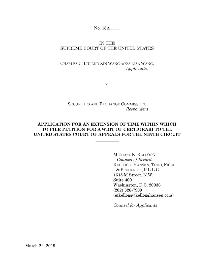 handle is hein.preview/supdljiw0001 and id is 1 raw text is: 




No. 18A


               IN THE
SUPREME COURT OF THE UNITED STATES


CHARLES C. Liu AND


XIN WANG A/K/A LISA WANG,
          Applicants,


             SECURITIES AND EXCHANGE COMMISSION,
                                   Respondent.


 APPLICATION FOR AN EXTENSION OF TIME WITHIN WHICH
   TO FILE PETITION FOR A WRIT OF CERTIORARI TO THE
UNITED STATES COURT OF APPEALS FOR THE NINTH CIRCUIT



                               MICHAEL K. KELLOGG
                               Counsel of Record
                               KELLOGG, HANSEN, TODD, FIGEL
                               & FREDERICK, P.L.L.C.
                               1615 M Street, N.W.
                               Suite 400
                               Washington, D.C. 20036
                               (202) 326-7900
                               (mkellogg@kellogghansen.com)

                               Counsel for Applicants


March 22, 2019


