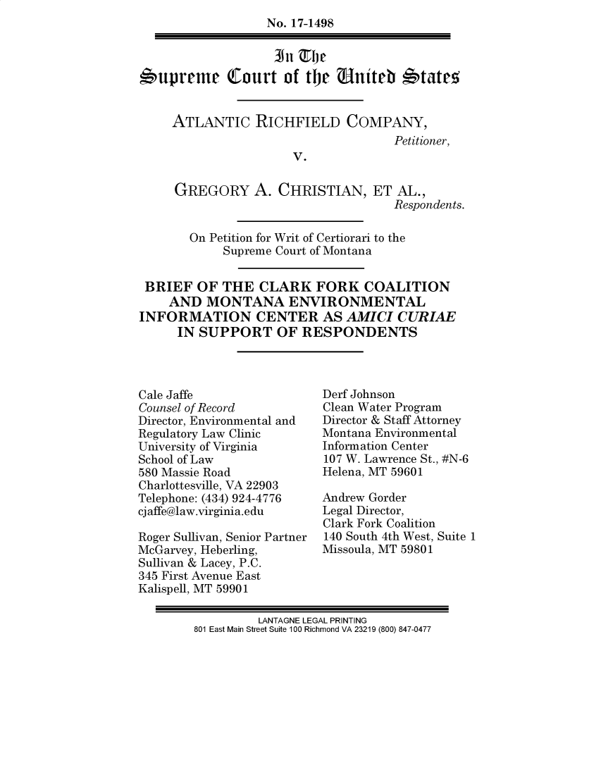 handle is hein.preview/supdljpt0001 and id is 1 raw text is: 
                   No. 17-1498



*upreme Court of the Uniteh *tates5


     ATLANTIC RICHFIELD COMPANY,
                                     Petitioner,
                       V.

     GREGORY A. CHRISTIAN, ET AL.,
                                     Respondents.

       On Petition for Writ of Certiorari to the
            Supreme Court of Montana


 BRIEF   OF THE   CLARK   FORK   COALITION
    AND   MONTANA ENVIRONMENTAL
INFORMATION CENTER AS AMICI CURIAE
      IN SUPPORT OF RESPONDENTS


Cale Jaffe
Counsel of Record
Director, Environmental and
Regulatory Law Clinic
University of Virginia
School of Law
580 Massie Road
Charlottesville, VA 22903
Telephone: (434) 924-4776
cjaffe@law.virginia.edu

Roger Sullivan, Senior Partner
McGarvey, Heberling,
Sullivan & Lacey, P.C.
345 First Avenue East
Kalispell, MT 59901


Derf Johnson
Clean Water Program
Director & Staff Attorney
Montana Environmental
Information Center
107 W. Lawrence St., #N-6
Helena, MT 59601

Andrew Gorder
Legal Director,
Clark Fork Coalition
140 South 4th West, Suite 1
Missoula, MT 59801


         LANTAGNE LEGAL PRINTING
801 East Main Street Suite 100 Richmond VA 23219 (800) 847-0477


