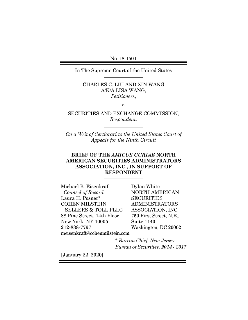 handle is hein.preview/supdljws0001 and id is 1 raw text is: 









               No. 18-1501

   In The Supreme Court of the United States

      CHARLES  C. LIU AND XIN WANG
            A/K/A LISA WANG,
                Petitioners,
                   V.
 SECURITIES AND EXCHANGE   COMMISSION,
               Respondent.


On a Writ of Certiorari to the United States Court of
         Appeals for the Ninth Circuit


  BRIEF OF THE  AMICUS  CURIAE NORTH
AMERICAN   SECURITIES  ADMINISTRATORS
   ASSOCIATION,  INC., IN SUPPORT OF
              RESPONDENT


Michael B. Eisenkraft
Counsel of Record
Laura H. Posner*
COHEN  MILSTEIN
SELLERS   & TOLL PLLC
88 Pine Street, 14th Floor
New York, NY 10005
212-838-7797
meisenkraft@cohenmilstein.com


Dylan White
NORTH  AMERICAN
SECURITIES
ADMINISTRATORS
ASSOCIATION, INC.
750 First Street, N.E.,
Suite 1140
Washington, DC 20002


                   * Bureau Chief, New Jersey
                   Bureau of Securities, 2014 - 2017
[January 22, 2020]


