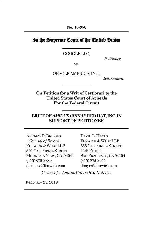 handle is hein.preview/supdljzq0001 and id is 1 raw text is: 




               No. 18-956


3in te  cupreue teat of te Wuiteb btates


GOOGLE  LLC,


Petitioner,


vs.


ORACLE  AMERICA, INC.,


Respondent.


  On Petition for a Writ of Certiorari to the
      United States Court of Appeals
          For the Federal Circuit


BRIEF OF AMTCUS  CURIAE RED  HAT, INC. IN
        SUPPORT  OF PETITIONER


ANDREW P. BRIDGES
Counsel of Record
FENWICK & WEST LLP
801 CAIFORNIA STREET
MOUNTAIN VIEW, CA 94041
(415) 875-2389
abridges@fenwick.com


DAVID L. HAYES
FENWICK & WEST LLP
555 CALIFORNIA STREET,
12th FLOOR
SAN FRANcisco, CA 94104
(415) 875-2411
dhayes@fenwick.com


Counsel for Amicus Curiae Red Hat, Inc.


February 25, 2019


