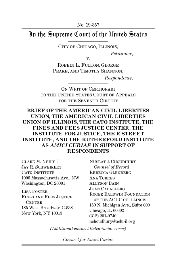handle is hein.preview/supdlkcw0001 and id is 1 raw text is: 



                   No. 19-357

  In the supreme   tourt of the Uniteb tates

             CITY OF CHICAGO, ILLINOIS,
                               Petitioner,
                       V.
            ROBBIN L. FULTON, GEORGE
            PEAKE, AND TIMOTHY SHANNON,
                             Respondents.

              ON WRIT OF CERTIORARI
      TO THE UNITED STATES COURT OF APPEALS
             FOR THE SEVENTH CIRCUIT

  BRIEF OF  THE AMERICAN CIVIL LIBERTIES
  UNION,  THE  AMERICAN   CIVIL  LIBERTIES
UNION  OF ILLINOIS, THE  CATO  INSTITUTE, THE
    FINES AND  FEES  JUSTICE CENTER,   THE
    INSTITUTE  FOR JUSTICE, THE  R STREET
INSTITUTE,  AND THE  RUTHERFORD INSTITUTE
       AS AMICI CURIAE   IN SUPPORT  OF
                RESPONDENTS


CLARK M. NEILY III
JAY R. SCHWEIKERT
CATO INSTITUTE
1000 Massachusetts Ave., NW
Washington, DC 20001
LISA FOSTER
FINES AND FEES JUSTICE
  CENTER
185 West Broadway, C-538
New York, NY 10013


NUSRAT J. CHOUDHURY
  Counsel of Record
REBECCA GLENBERG
ANA TORRES
ALLYSON BAIN
JUAN CABALLERO
ROGER BALDWIN FOUNDATION
  OF THE ACLU OF ILLINOIS
150 N. Michigan Ave., Suite 600
Chicago, IL 60602
(312) 201-9740
nchoudhury@aclu-il.org


(Additional counsel listed inside cover)


Counsel for Amici Curiae


