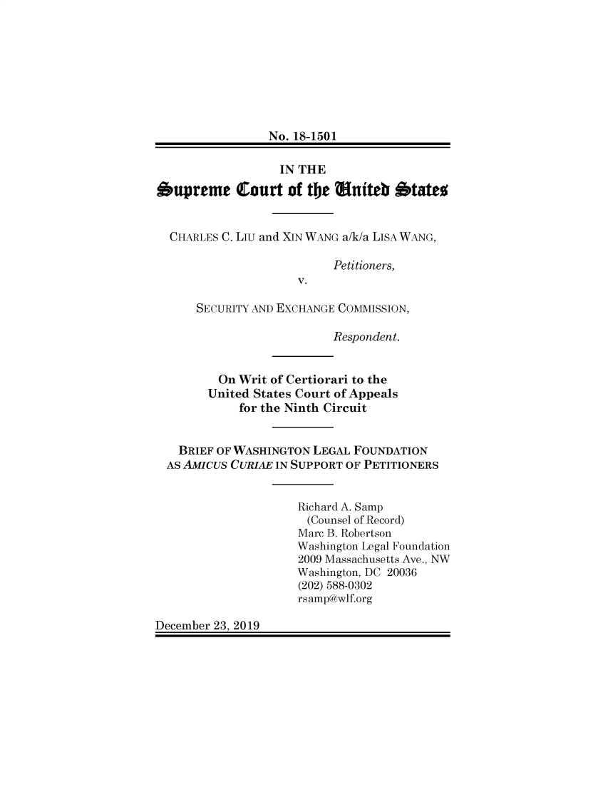 handle is hein.preview/supogfif0001 and id is 1 raw text is: 









                 No. 18-1501

                 IN  THE

Supreme Court of the Eniteb Stateo


  CHARLES C. LIU and XIN WANG a/k/a LISA WANG,

                          Petitioners,
                     V.

      SECURITY AND EXCHANGE COMMISSION,

                          Respondent.


         On Writ of Certiorari to the
         United States Court of Appeals
            for the Ninth Circuit


   BRIEF OF WASHINGTON LEGAL FOUNDATION
   AS AMICUS CURIAE IN SUPPORT OF PETITIONERS


                     Richard A. Samp
                     (Counsel of Record)
                     Marc B. Robertson
                     Washington Legal Foundation
                     2009 Massachusetts Ave., NW
                     Washington, DC 20036
                     (202) 588-0302
                     rsamp@wlf.org

December 23, 2019


