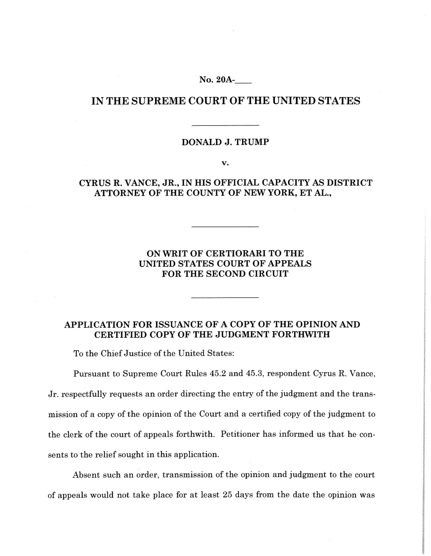 handle is hein.preview/supogfiy0001 and id is 1 raw text is: 






                              No. 20A-

         IN THE  SUPREME COURT OF THE UNITED STATES



                           DONALD  J. TRUMP

                                   V.

      CYRUS  R. VANCE, JR., IN HIS OFFICIAL CAPACITY AS DISTRICT
         ATTORNEY   OF THE  COUNTY  OF NEW  YORK, ET AL.,





                    ON WRIT OF  CERTIORARI  TO THE
                  UNITED  STATES  COURT  OF APPEALS
                       FOR THE  SECOND  CIRCUIT




   APPLICATION   FOR ISSUANCE  OF A COPY  OF THE  OPINION AND
         CERTIFIED  COPY  OF THE JUDGMENT FORTHWITH

     To the Chief Justice of the United States:

     Pursuant to Supreme Court Rules 45.2 and 45.3, respondent Cyrus R. Vance,

Jr. respectfully requests an order directing the entry of the judgment and the trans-

mission of a copy of the opinion of the Court and a certified copy of the judgment to

the clerk of the court of appeals forthwith. Petitioner has informed us that he con-

sents to the relief sought in this application.

     Absent such an order, transmission of the opinion and judgment to the court

of appeals would not take place for at least 25 days from the date the opinion was


