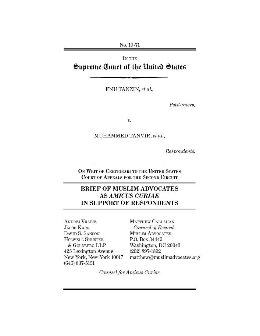 handle is hein.preview/supogfkl0001 and id is 1 raw text is: 






                No. 19-71

                IN THE

uprnrE (fiurt of ter Unitrb ttat


           FNU TANZIN, et al.,


                                Petitioners,


                  V.


       MUHAMMED TANVIR, et   al.,


                               Respondents.


  ON WRIT OF CERTIORARI TO THE UNITED STATES
  COURT OF APPEALS FOR THE SECOND CIRCUIT

  BRIEF   OF MUSLIM ADVOCATES
         AS AMICUS   CURIAE
   IN SUPPORT   OF RESPONDENTS


ANDREI VRABIE
JACOB KARR
DAVID S. SANSON
HOLWELL SHUSTER
&  GOLDBERG LLP
425 Lexington Avenue
New York, New York 10017
(646) 837-5151


MATTHEW CALLAHAN
Counsel of Record
MUSLIM ADVOCATES
P.O. Box 34440
Washington, DC 20043
(202) 897-1892
matthew@muslimadvocates.org


Counsel for Amicus Curiae


