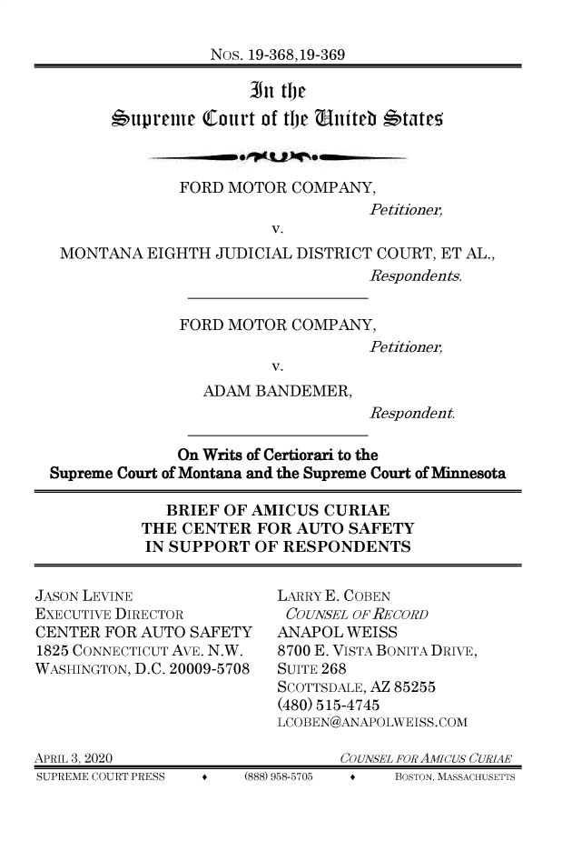 handle is hein.preview/supogfoo0001 and id is 1 raw text is: 

                  Nos. 19-368,19-369

                      III tJ e

       6uprelue  Court of tlje  litet b'tate5



              FORD  MOTOR  COMPANY,
                                   Petitioner,
                         V.
 MONTANA   EIGHTH JUDICIAL DISTRICT COURT, ET AL.,
                                   Respondents.


              FORD  MOTOR  COMPANY,
                                   Petitioner,
                         V.
                 ADAM  BANDEMER,
                                   Respondent.

              On Writs of Certiorari to the
Supreme Court of Montana and the Supreme Court of Minnesota

             BRIEF OF AMICUS  CURIAE
          THE  CENTER  FOR AUTO  SAFETY
          IN SUPPORT   OF RESPONDENTS


JASON LEVINE
EXECUTIVE DIRECTOR
CENTER  FOR AUTO SAFETY
1825 CONNECTICUT AVE. N.W.
WASHINGTON, D.C. 20009-5708




APRIL 3, 2020
SUPREME COURT PRESS +  (8


LARRY E. COBEN
COUNSEL OF-RECORD
ANAPOL  WEISS
8700 E. VISTA BONITA DRIVE,
SUITE 268
SCOTTSDALE, AZ 85255
(480) 515-4745
LCOBEN@ANAPOLWEISS.COM

       COUNSEL FOR AMICUS CURIAE


88) 958-5705


f    BOSTON, MASSACHUSETTS


