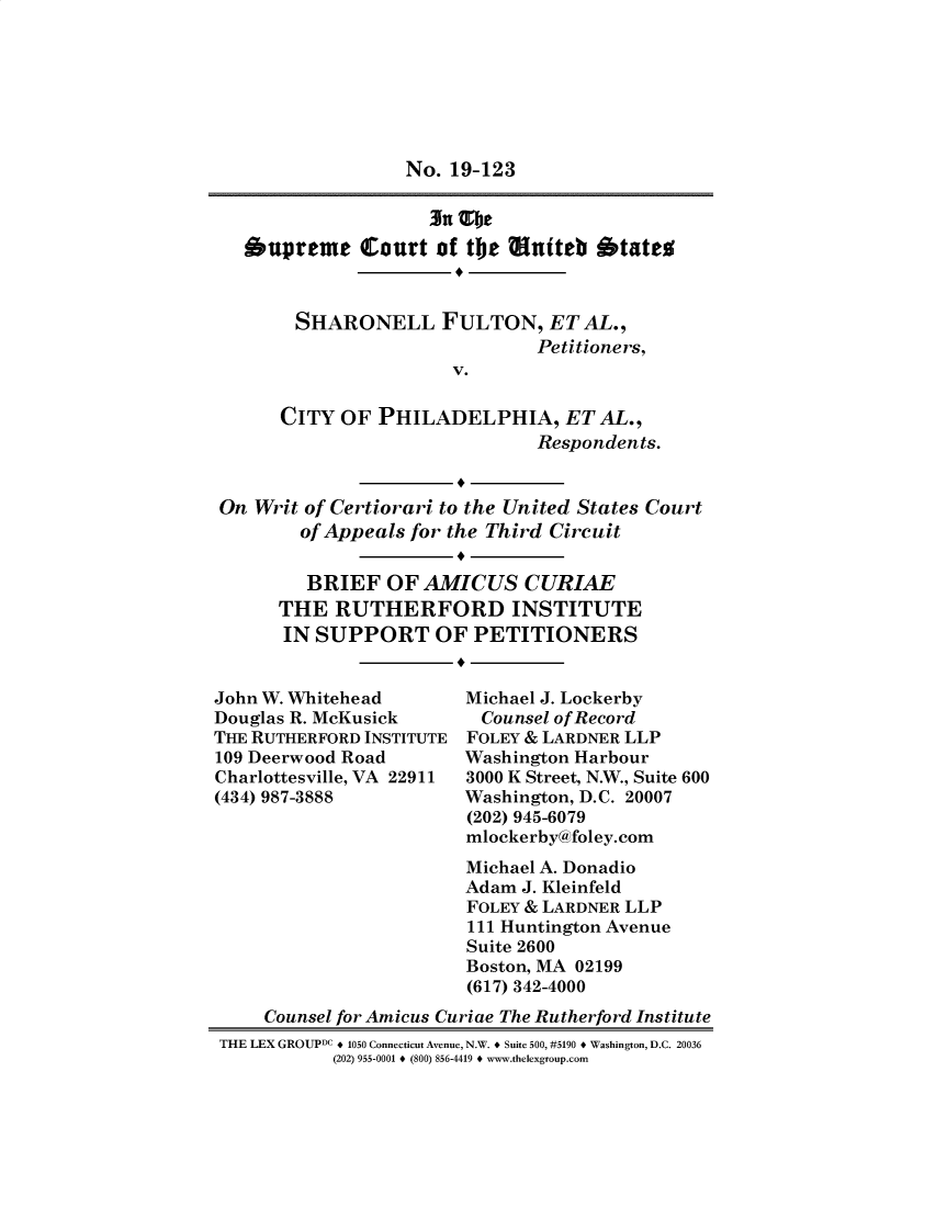 handle is hein.preview/supogfpv0001 and id is 1 raw text is: No. 19-123
3N G1je
supreme Court of the miteb btateo
SHARONELL FULTON, ET AL.,
Petitioners,
V.
CITY OF PHILADELPHIA, ET AL.,
Respondents.
On Writ of Certiorari to the United States Court
of Appeals for the Third Circuit
BRIEF OF AMICUS CURIAE
THE RUTHERFORD INSTITUTE
IN SUPPORT OF PETITIONERS

John W. Whitehead
Douglas R. McKusick
THE RUTHERFORD INSTITUTE
109 Deerwood Road
Charlottesville, VA 22911
(434) 987-3888

Michael J. Lockerby
Counsel of Record
FOLEY & LARDNER LLP
Washington Harbour
3000 K Street, N.W., Suite 600
Washington, D.C. 20007
(202) 945-6079
mlockerby@foley.com

Michael A. Donadio
Adam J. Kleinfeld
FOLEY & LARDNER LLP
111 Huntington Avenue
Suite 2600
Boston, MA 02199
(617) 342-4000
Counsel for Amicus Curiae The Rutherford Institute
THE LEX GROUPDC + 1050 Connecticut Avenue, N.W. + Suite 500, #5190 + Washington, D.C. 20036
(202) 955-0001 + (800) 856-4419 + www.thelexgroup.com


