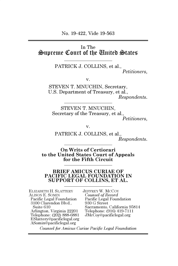 handle is hein.preview/supogfwb0001 and id is 1 raw text is: No. 19-422, Vide 19-563

In The
6upreme (Court of the uniteb *tate,
PATRICK J. COLLINS, et al.,
Petitioners,
V.
STEVEN T. MNUCHIN, Secretary,
U.S. Department of Treasury, et al.,
Respondents.
STEVEN T. MNUCHIN,
Secretary of the Treasury, et al.,
Petitioners,
V.
PATRICK J. COLLINS, et al.,
Respondents.

On Writs of Certiorari
to the United States Court of Appeals
for the Fifth Circuit
BRIEF AMICUS CURIAE OF
PACIFIC LEGAL FOUNDATION IN
SUPPORT OF COLLINS, ET AL.

ELIZABETH H. SLATTERY
ALISON E. SOMIN
Pacific Legal Foundation
3100 Clarendon Blvd.,
Suite 610
Arlington, Virginia 22201
Telephone: (202) 888-6881
ESlattery@pacificlegal.org
ASomin@pacificlegal.org

JEFFREY W. MCCOY
Counsel of Record
Pacific Legal Foundation
930 G Street
Sacramento, California 95814
Telephone: (916) 419-7111
JMcCoy@pacificlegal.org

Counsel for Amicus Curiae Pacific Legal Foundation


