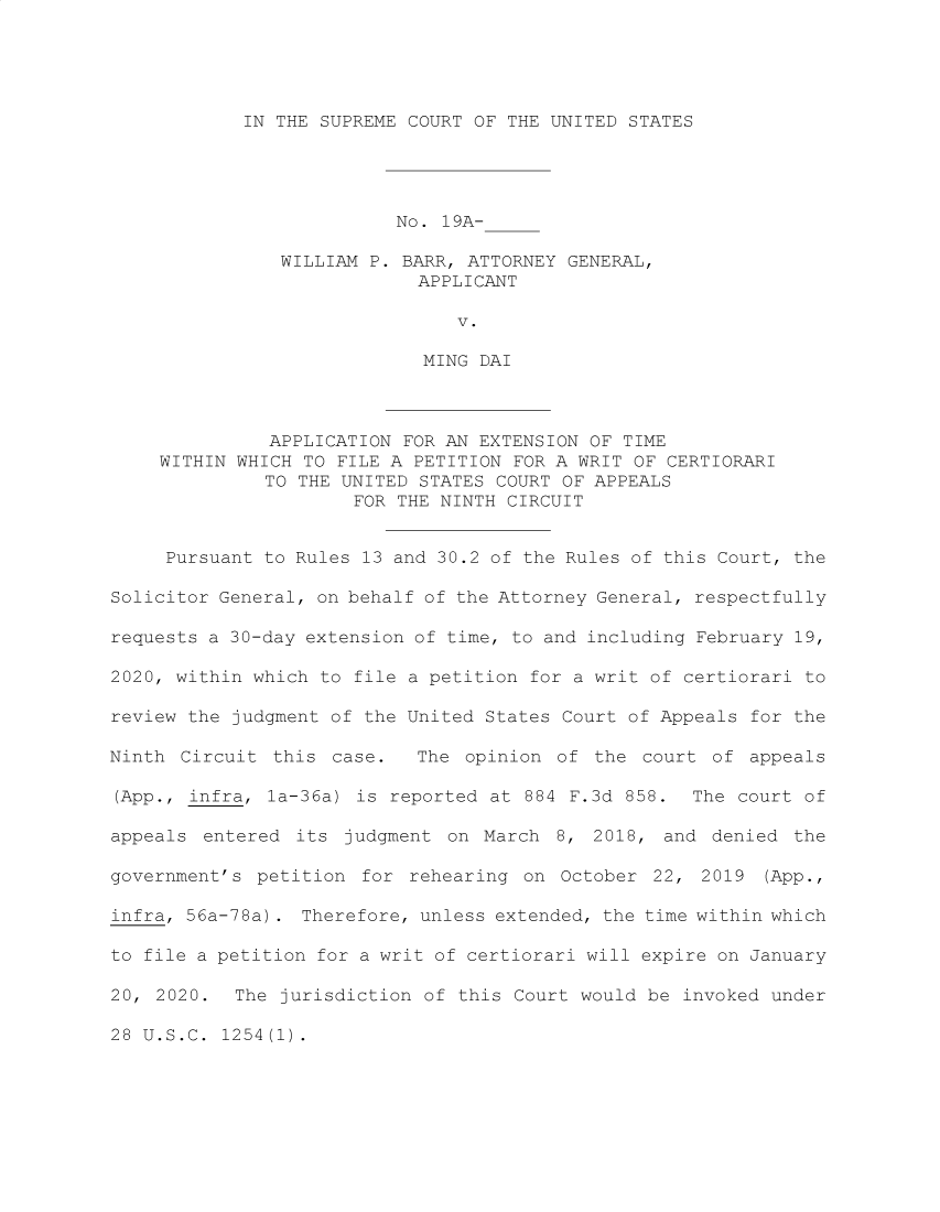 handle is hein.preview/supoggbc0001 and id is 1 raw text is: IN THE SUPREME COURT OF THE UNITED STATES

No. 19A-
WILLIAM P. BARR, ATTORNEY GENERAL,
APPLICANT
V.
MING DAI
APPLICATION FOR AN EXTENSION OF TIME
WITHIN WHICH TO FILE A PETITION FOR A WRIT OF CERTIORARI
TO THE UNITED STATES COURT OF APPEALS
FOR THE NINTH CIRCUIT
Pursuant to Rules 13 and 30.2 of the Rules of this Court, the
Solicitor General, on behalf of the Attorney General, respectfully
requests a 30-day extension of time, to and including February 19,
2020, within which to file a petition for a writ of certiorari to
review the judgment of the United States Court of Appeals for the
Ninth Circuit this case.   The opinion of the court of appeals
(App., infra, la-36a) is reported at 884 F.3d 858. The court of
appeals entered its judgment on March 8, 2018, and denied the
government's petition for rehearing on October 22, 2019 (App.,
infra, 56a-78a). Therefore, unless extended, the time within which
to file a petition for a writ of certiorari will expire on January
20, 2020. The jurisdiction of this Court would be invoked under
28 U.S.C. 1254(1).


