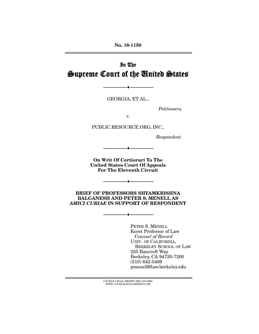 handle is hein.preview/suppwkgx0001 and id is 1 raw text is: 







No. 18-1150


Supreme Court of the Muiteb States



              GEORGIA, ET AL.,

                                Petitioners,
                     V.

         PUBLIC.RESOURCE.ORG, INC.,

                               Respondent.



         On Writ Of Certiorari To The
         United States Court Of Appeals
           For The Eleventh Circuit



   BRIEF OF PROFESSORS SHYAMKRISHNA
   BALGANESH AND PETER S. MENELL AS
 AMICI CURIAE IN SUPPORT OF RESPONDENT



                      PETER S. MENELL
                      Koret Professor of Law
                        Counsel of Record
                      UNIV. OF CALIFORNIA,
                        BERKELEY SCHOOL OF LAW
                        225 Bancroft Way
                      Berkeley, CA 94720-7200
                      (510) 642-5489
                      pmenell@law.berkeley.edu

             COCKLE LEGAL BRIEFS (800) 225-6964
             WWW.COCKLELEGALBRIEFS.COM


