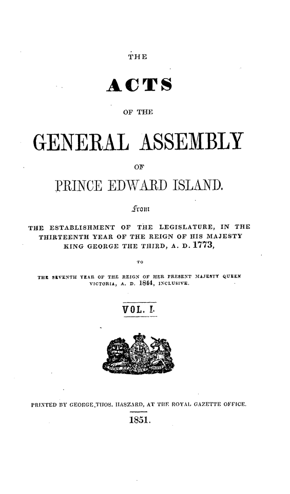handle is hein.psc/acgapei0001 and id is 1 raw text is: 






THE


               ACTS


                  OF THE




 GENERAL ASSEMBLY

                    oF


     PRINCE EDWARD ISLAND.




THE ESTABLISHMENT OF THE LEGISLATURE, IN THE
  THIRTEENTH YEAR OF THE REIGN OF HIS MAJESTY
       KING GEORGE THE THIRD, A. D. 1773,

                    TO

  THE SEVENTH YEAR OF THE REIGN OF HER PRESENT MAJESTY QUEEN
            VICTORIA, A. D. 1844, INCLUSIVE.



                  VOL. L


PRINTED BY GEORGE.THOS. IIASZARD, AT THE ROYAL GAZETTE OFFICE.

                   1851.


