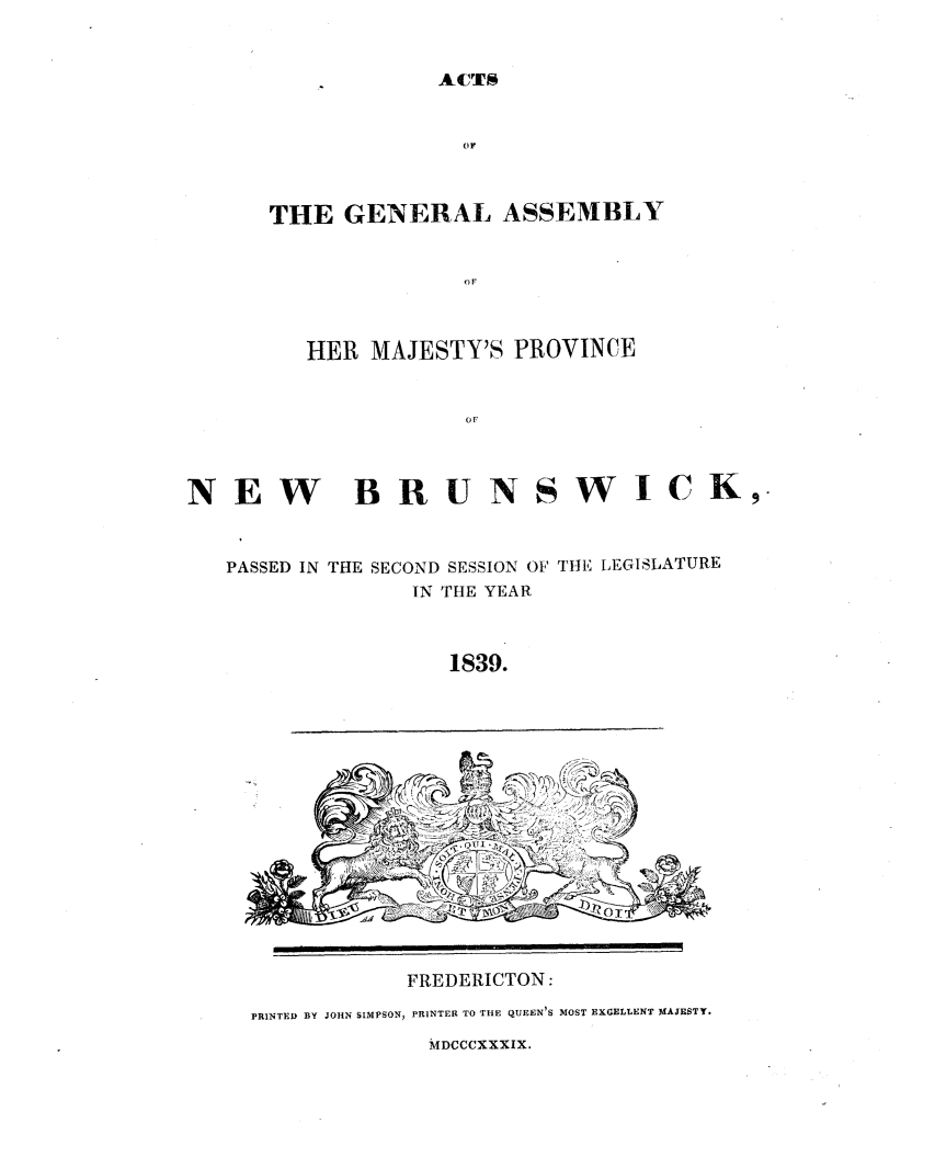 handle is hein.psc/aclenbu0013 and id is 1 raw text is: 


ACTS


                     Or



      THE   GENERAL ASSEMBLY


                     OF



         HER  MAJESTY'S PROVINCE







NEW BRUNSWICK,



   PASSED IN THE SECOND SESSION OF THE LEGISLATURE
                 IN THE YEAR



                    1839.


            FREDERICTON:

PRINTED BY JOHN SIMPSON, PRINTER TO THE QUEEN' S MOST EXCELLENT MAJESTY.


MDCCCXXXIX.



