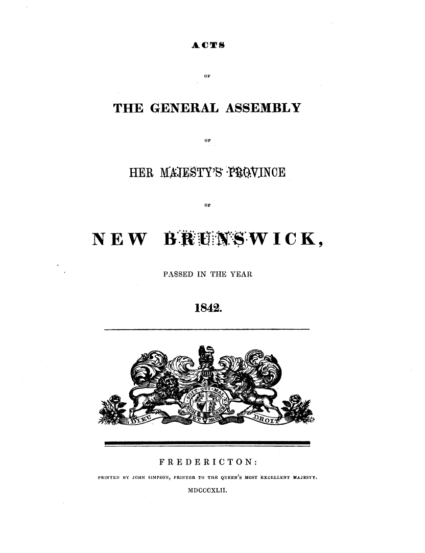handle is hein.psc/aclenbu0016 and id is 1 raw text is: 



ACTS


   THE   GENERAL ASSEMBLY


                 OF



      HER  M  EUSTY$R *r150,NCE


                 or



NEW BRUNSWICK,


           PASSED IN THE YEAR



                1842.
















          FREDERICTON:
 PRINTED BY JOHN SIMPSON, PRINTER TO THE QUEEN S MOST EXCELLENT MAJESTY.


MDCCCXLII.


