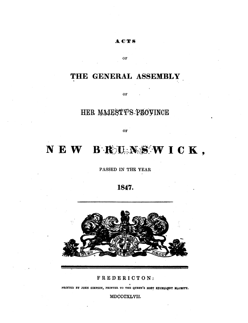 handle is hein.psc/aclenbu0021 and id is 1 raw text is: 






ACTS


               OF


THE   GENERAL ASSEMBLY


               OF


   HER  METYTST.'-0YINCE


               OF


NE W


BR   -&:U   N.:::'-WICK ,


PASSED IN THE YEAR


     1847.


          FREDERICTON:
PRINTED BY JOHN SIMPSON, PRINTER~ TO THE QUEEN'S MOST RIXCELLVNT MUHSTY.
              MDdCCXLVII.


