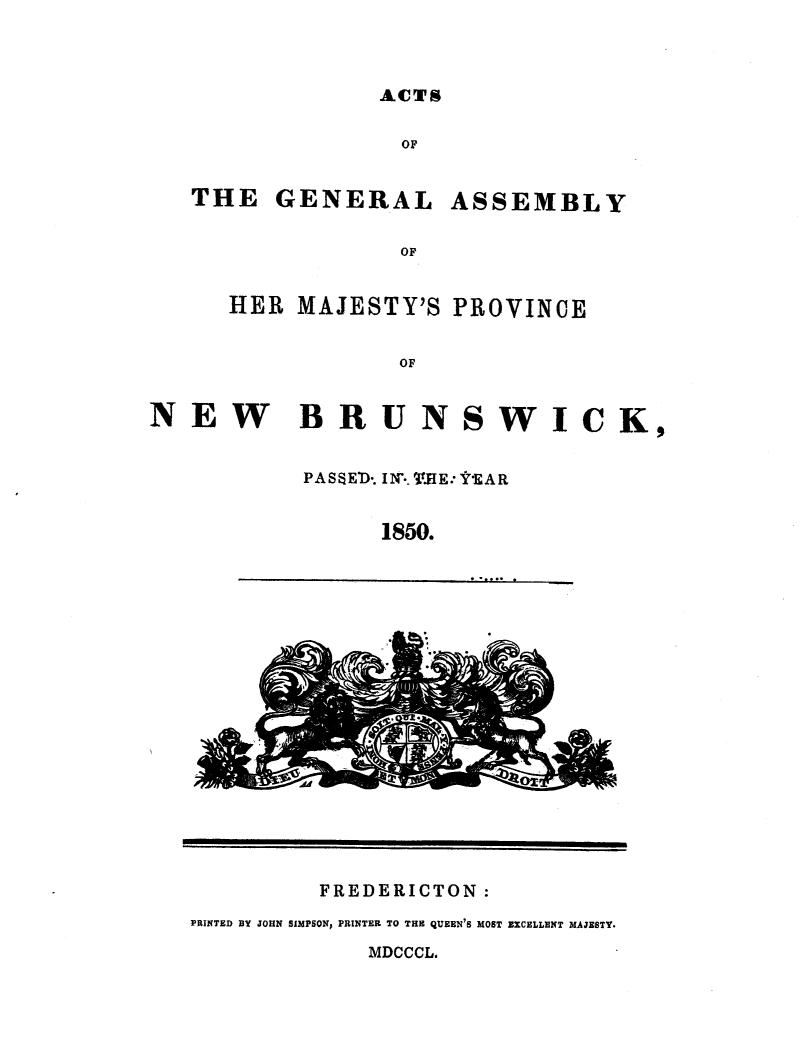 handle is hein.psc/aclenbu0024 and id is 1 raw text is: 



ACTS


OF


THE   GENERAL


ASSEMBLY


OF


HER  MAJESTY'S  PROVINCE


            OF


NEW BRUNSWICK,


           PAS8E'D. IN': WJE: FEAR


                1850.


FREDERICTON:


PRINTED BY JOHN SIMPSON, PRINTER TO THE QUEEN'S MOST EXCELLENT MAJESTY.


MDCCCL.


