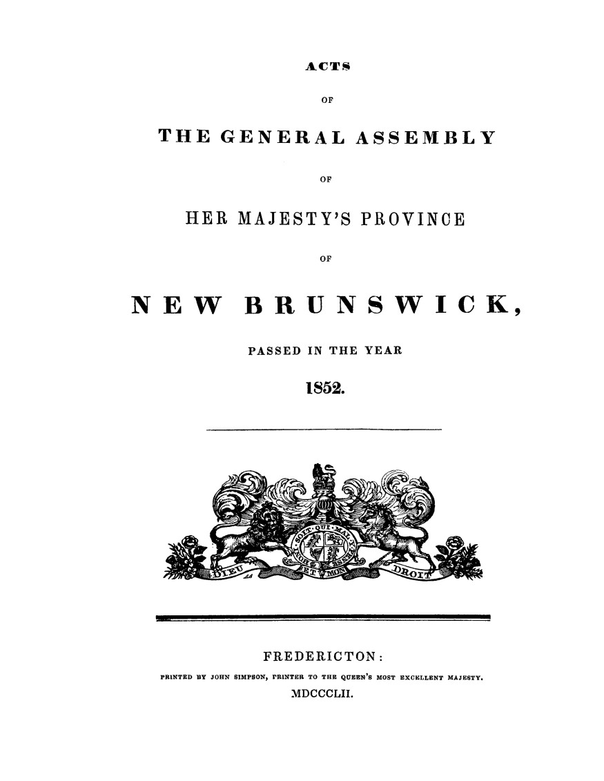 handle is hein.psc/aclenbu0026 and id is 1 raw text is: 


ACTS


GENERAL


ASSEMBLY


HER MAJESTY'S PROVINCE

            OF


NEW BRUNSWICK,

           PASSED IN THE YEAR

                1852.


FREDERICTON:


PRINTED BY JOHN SIMPSON, rRINTER TO THE QUEEN'S MOST EXCELLENT MAJESTY.
            MDCCCLII.


THE


