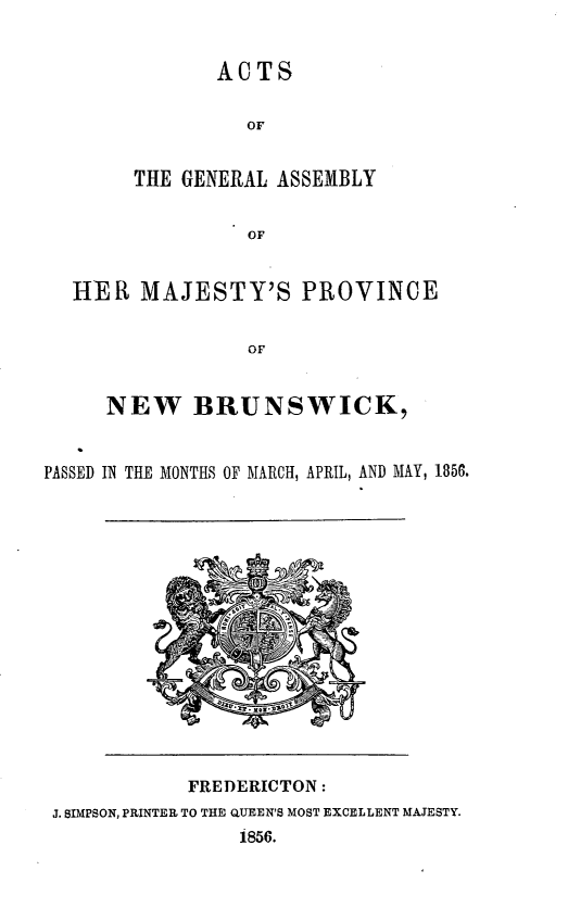 handle is hein.psc/aclenbu0030 and id is 1 raw text is: 


               ACTS

                 OF


        THE GENERAL ASSEMBLY

                 OF


  HER   MAJESTY'S PROVINCE

                 OF


     NEW BRUNSWICK,


PASSED IN THE MONTHS OF MARCH, APRIL, AND MAY, 1856.


            FREDERICTON:
J. BIMPSON, PRINTER TO THE QUEEN'S MOST EXCELLENT MAJESTY.
                1856.



