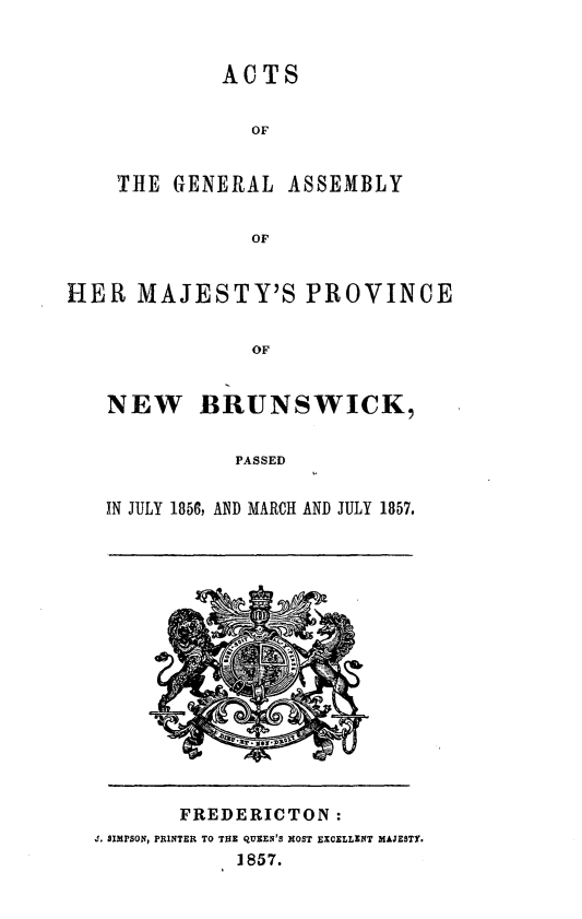 handle is hein.psc/aclenbu0031 and id is 1 raw text is: 


         ACTS


           OF


THE  GENERAL  ASSEMBLY


           OF


HER   MAJESTY'S PROVINCE


                OF


   NEW BRUNSWICK,


              PASSED


   IN JULY 1856, AND MARCH AND JULY 1857.


       FREDERICTON:
J. SIMPSON, PRINTER TO THE QUEEN'S MOST EXCELLENT MAJESTY.
            1857.


