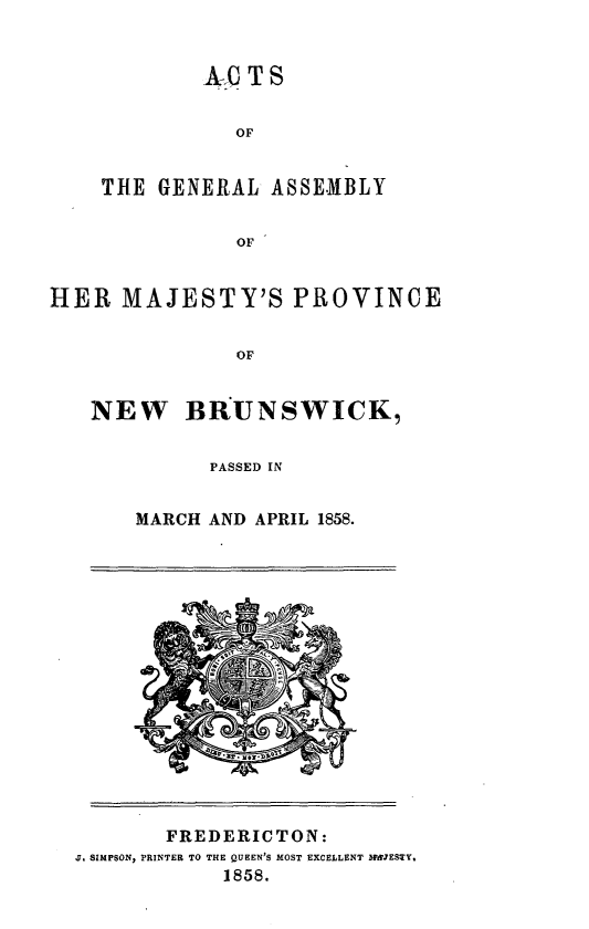 handle is hein.psc/aclenbu0032 and id is 1 raw text is: 


        Av  TS


           OF


THE  GENERAL  ASSEMBLY


           OF


HER   MAJESTY'S PROVINCE


               OF


   NEW BRUNSWICK,


      PASSED IN


MARCH AND APRIL 1858.


       FREDERICTON:
J. SIMPSON, PRINTER TO THE QUEEN'S MOST EXCELLENT MWJESTY,
            1858.


