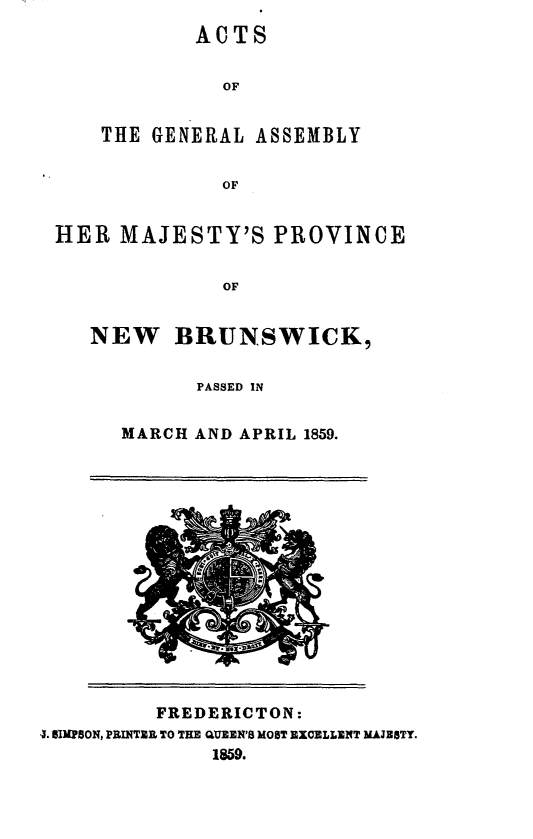 handle is hein.psc/aclenbu0033 and id is 1 raw text is: 
        ACTS


          OF


THE GENERAL  ASSEMBLY


          OF


HER  MAJESTY'S PROVINCE


              OF


   NEW BRUNSWICK,

            PASSED IN


MARCH AND APRIL 1859.


          FREDERICTON:
4. SIMPSON, PRINTER TO THE QUEEN'S MOST EXCELLENT MAJESTY.
              1859.


