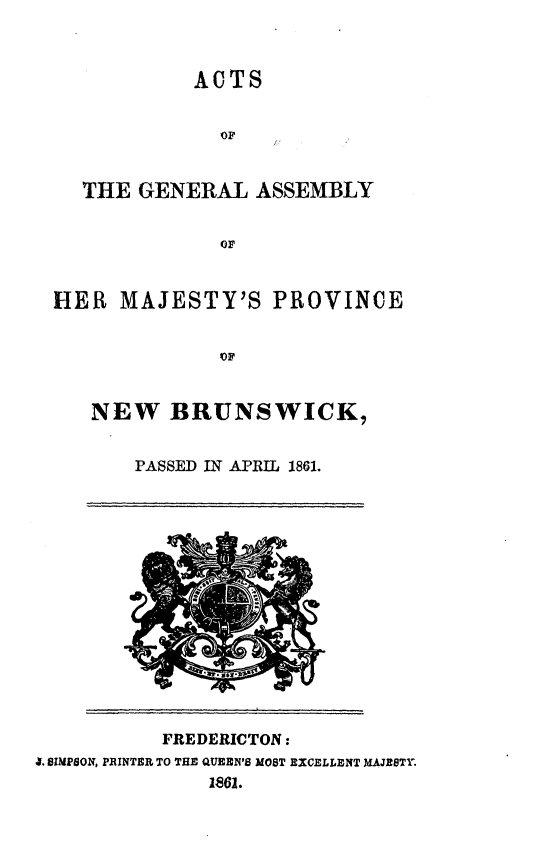 handle is hein.psc/aclenbu0035 and id is 1 raw text is: 



            ACTS


              OF


  THE  GENERAL   ASSEMBLY


              OF


HER   MAJESTY'S   PROVINCE





   NEW BRUNSWICK,


       PASSED IN APRIL 1861.


           FREDERICTON:
4. SIMPSON, PRINTER TO THE QUEEN'S MOST EXCELLENT MAJESTY.
              1861.


