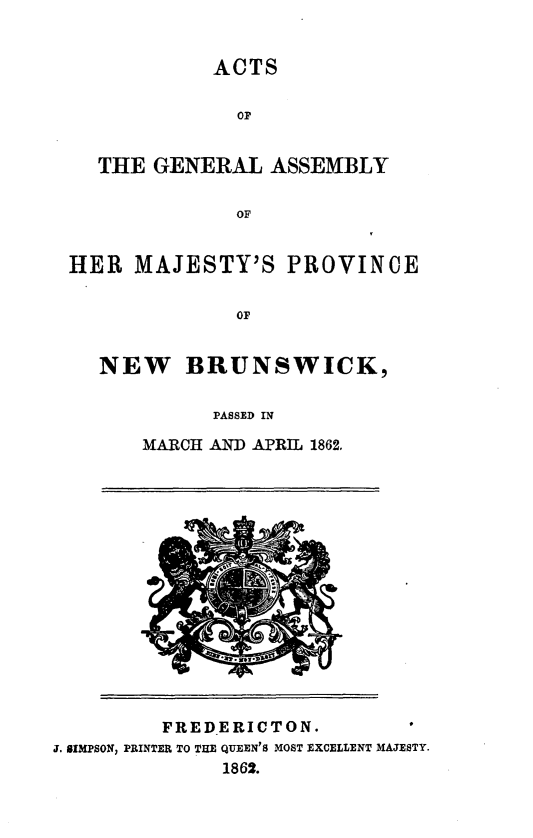 handle is hein.psc/aclenbu0036 and id is 1 raw text is: 


            ACTS

              OP


  THE  GENERAL   ASSEMBLY

              OF


HER  MAJESTY'S PROVINCE


              OF


   NEW BRUNSWICK,

            PASSED IN

      MARCH AND APRIL 1862.


         FREDERICTON.
J. SIMPSON, PRINTER TO THE QUEEN'S MOST EXCELLENT MAJESTY.
              1862.


