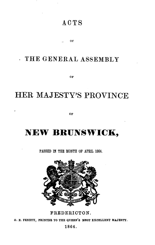 handle is hein.psc/aclenbu0038 and id is 1 raw text is: 



             ACTS






   THE  GENERAL   ASSEMBLY


               OF



HER   MAJESTY'S PROVINCE


               OF



   NEW BRUNSWICK,


       PASSED IN THE MONTH OF APRIL 1864.


          FREDERICTON.
0. E. FENETY, PRINTER TO THE QUEEN'S MOST EXCELLENT MAJESTY,
              1864.


