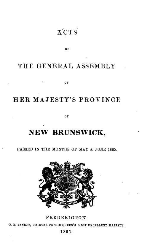 handle is hein.psc/aclenbu0039 and id is 1 raw text is: 





              CTS


              O F



 THE   GENERAL ASSEMBLY


              OF



HER   MAJESTY'S PROVINCE


              OF



    NEW BRUNSWICK,


 PASSED IN THE MONTHS 01 MAY & JUNE 1865.


          FREDERIOTON.
0. E. FENETY, PRINTEft TO THE QUEEN'S MOST EXCELLENT MAESTY.
               1865.


