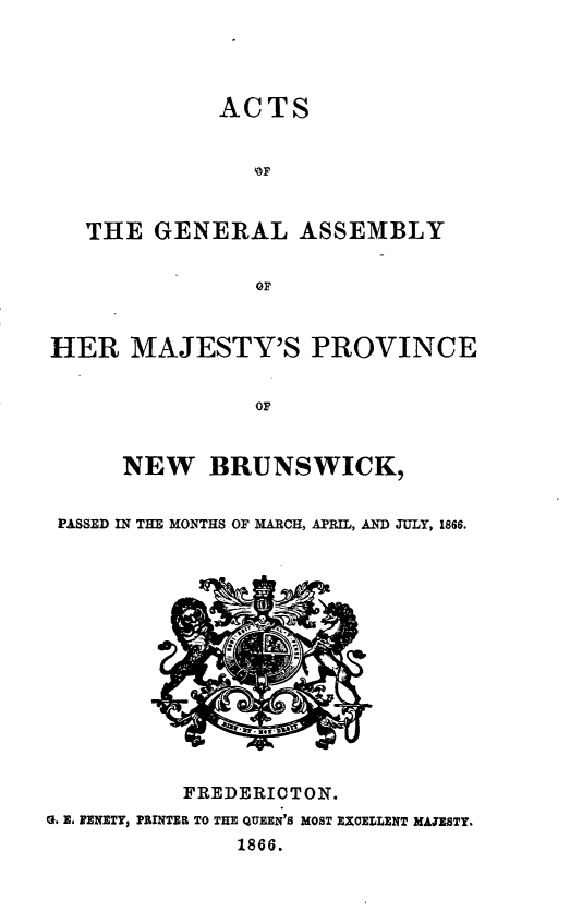 handle is hein.psc/aclenbu0040 and id is 1 raw text is: 




ACTS


   THE  GENERAL ASSEMBLY





HER   MAJESTY'S PROVINCE


                OF


      NEW   BRUNSWICK,


 PASSED IN THE MONTHS OF MARCH, APRIL, AND JULY, 1866.


           FREDERICTON.
0. E. IENETY, PRINTER TO THE QUEEN'S MOST EXCELLENT MAJESTY.
               1866.


