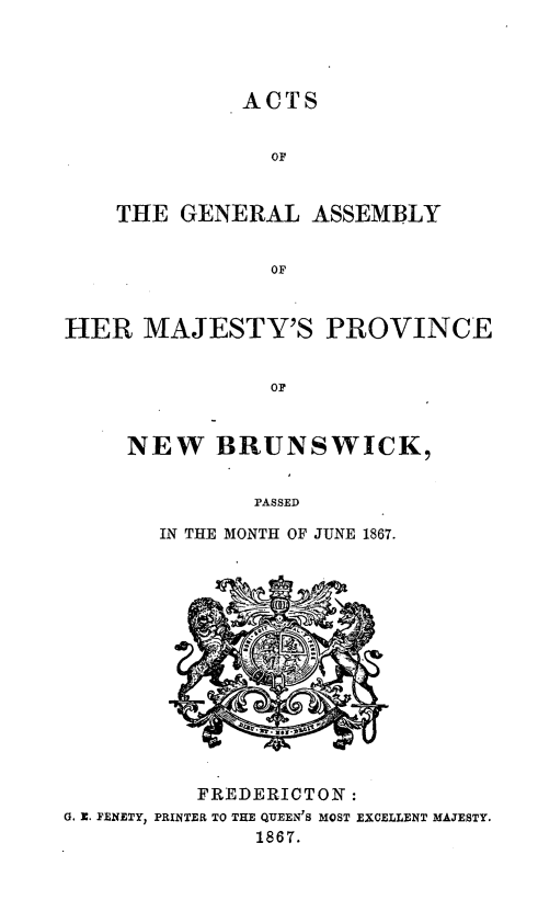 handle is hein.psc/aclenbu0041 and id is 1 raw text is: 




              ACTS


                OF


    THE  GENERAL   ASSEMBLY


                OF



HER   MAJESTY'S PROVINCE


                OF


     NEW BRUNSWICK,


              PASSED

       IN THE MONTH OF JUNE 1867.














          FREDERICTON :
G. E. FENETY, PRINTER TO THE QUEEN'S MOST EXCELLENT MAJESTY.
               1867.


