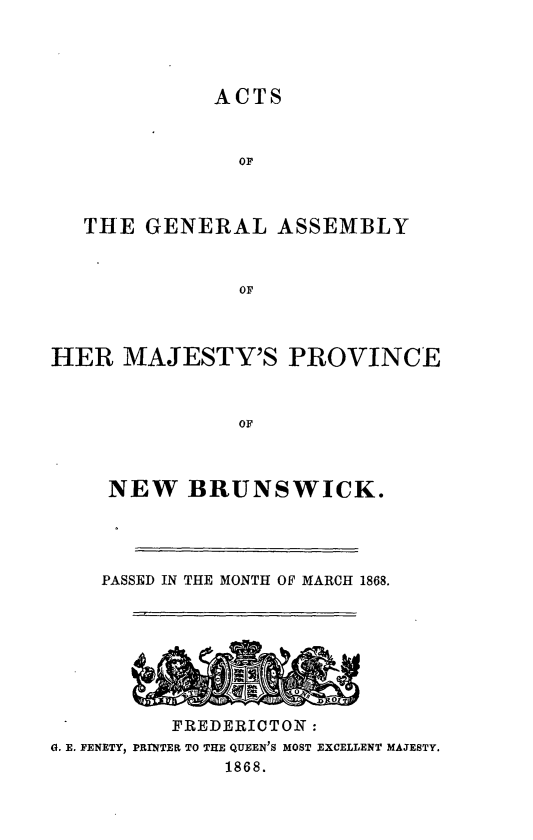 handle is hein.psc/aclenbu0042 and id is 1 raw text is: 




ACTS


               OF



   THE  GENERAL   ASSEMBLY



               OF



HER   MAJESTY'S PROVINCE



               OF


     NEW   BRUNSWICK.




     PASSED IN THE MONTH OF MARCH 1868.








          FREDERICTONT:
G. E. FENETY, PRINTEEL TO THE QUEEN'S MOST EXCELLENT MAJESTY.
              1868.


