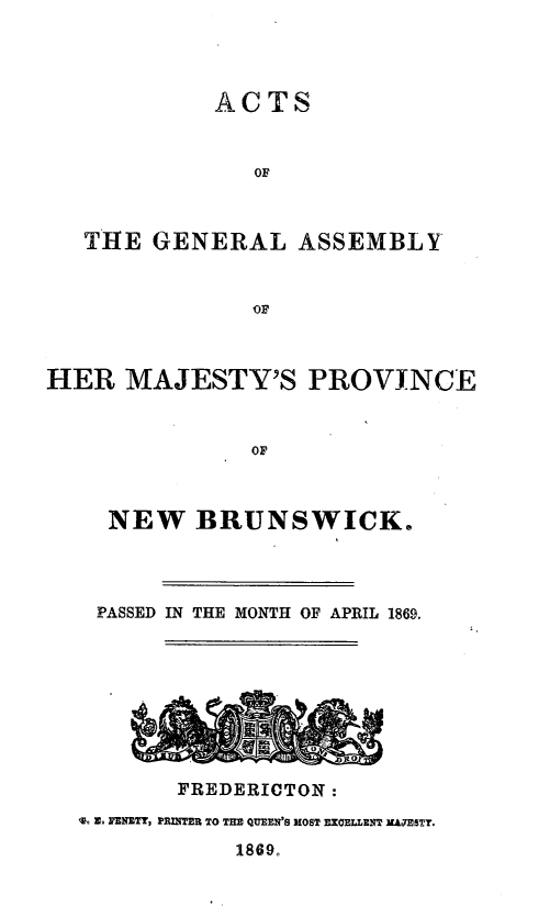 handle is hein.psc/aclenbu0043 and id is 1 raw text is: 




            ACTS



               OF



   THE  GENERAL   ASSEMBLY


               OF



HER   MAJESTY'S PROVINCE



               OF



     NEW   BRUNSWICK.


PASSED IN THE MONTH OF APRIL 1869.





       ~*10



       FREDERICTON :
T- 3, ENZTY, PRINTER TO THE QUEEN'S MOST EXCELLENT MAJESTY.

            1869.


