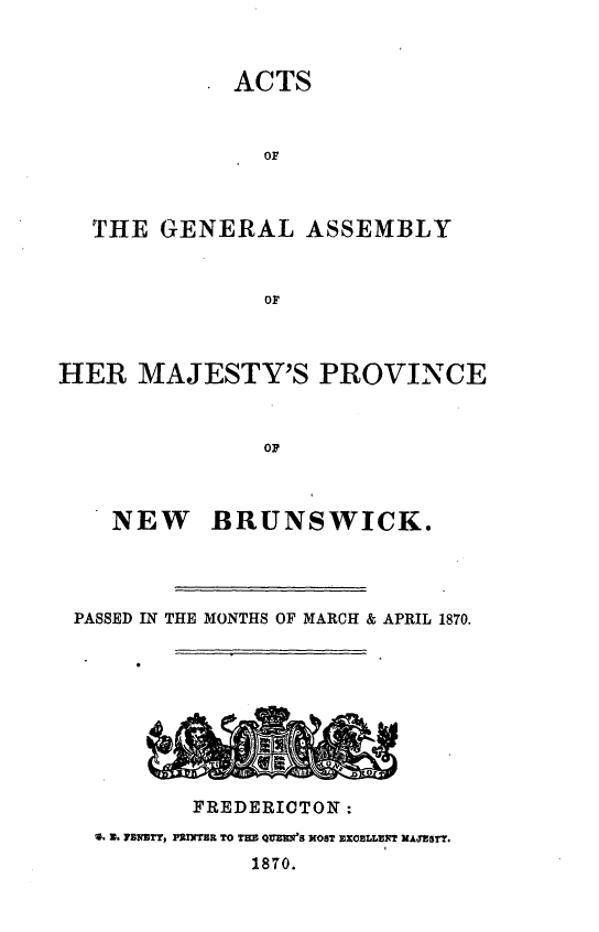 handle is hein.psc/aclenbu0044 and id is 1 raw text is: 



ACTS


               OF



   THE  GENERAL ASSEMBLY


               OF



HER   MAJESTY'S PROVINCE



               OP


   NEW BRUNSWICK.




PASSED IN THE MONTHS OF MARCH & APRIL 1870.







     -sA

         FREDERICTON :
  . N* PNETy, PRINTER TO THE QUEMe'S NOST EXOELLET MAJESTY.
             1870.


