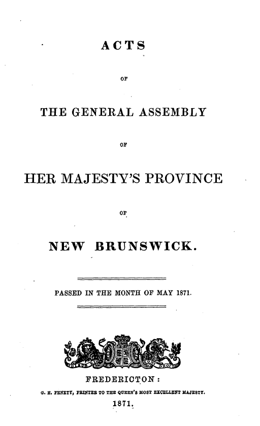 handle is hein.psc/aclenbu0045 and id is 1 raw text is: 



          ACTS


             OF



THE  GENERAL ASSEMBLY


             OF


HER   MAJESTY'S PROVINCE



               OF


NEW


BRUNSWICK.


  PASSED IN THE MONTH OF MAY 1871.









       FREDERICTON:
0. E. FENETY, PEITEB TO THE QUEEN'S MOST EXCELLENT MAJESTT.
            1871.


