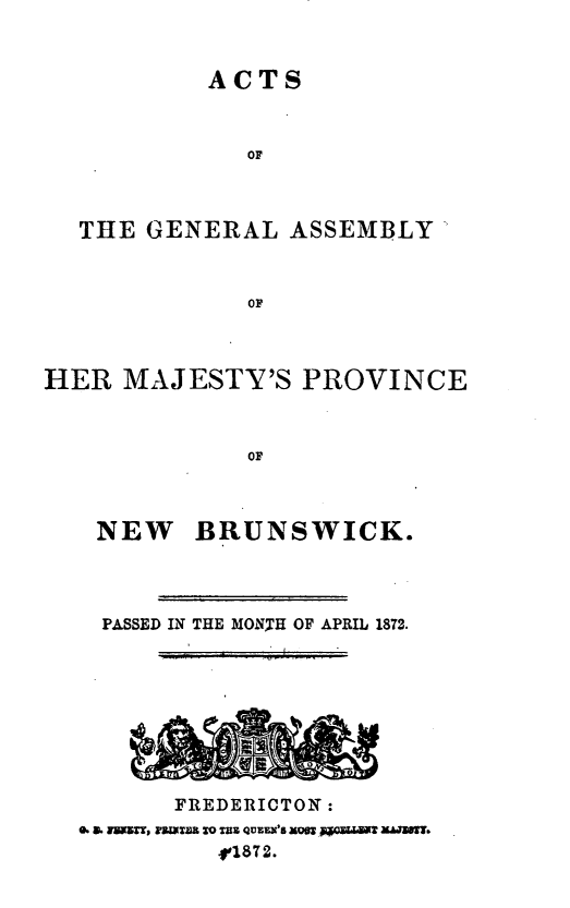 handle is hein.psc/aclenbu0046 and id is 1 raw text is: 


         ACTS


            OF



THE  GENERAL  ASSEMBLY


            OF


HER  MAJESTY'S PROVINCE



              Or


NEW


BRUNSWICK.


  PASSED IN THE MONTH OF APRIL 1872.








       FREDERICTON:
e.a. rnt, rmn to TRE QUEEN'S men 065QmaW M.S
          -r1872.


