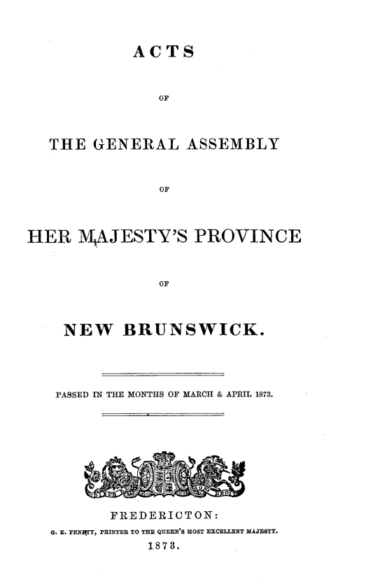 handle is hein.psc/aclenbu0047 and id is 1 raw text is: 



ACTS


               OF



   THE  GENERAL ASSEMBLY



                OF



HER   1AJESTY'S PROVINCE



               OF


  NEW   BRUNSWICK.




  PASSED IN THE MONTHS OF MARCH & APRIL 1873.










       FREDERICTON:
Q. E. PENYT, rRINTER TO TEE QUEEN'S MOST EXCELLENT MAJESTY.
           1873.


