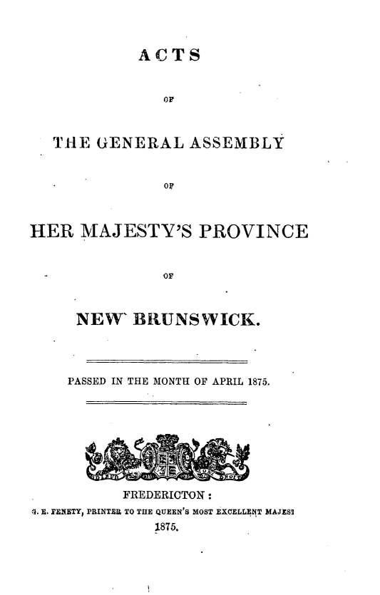 handle is hein.psc/aclenbu0049 and id is 1 raw text is: 



            ACTS


               OF



   THE  GENERAL   ASSEMBLY


               OF



HER   MAJESTY'S PROVINCE






     NEW'   BRUNSWICK.




     PASSED IN THE MONTH OF APRIL 1875.








           FREDERICTON:
4. E. FENETY1 PRINTER TO THE QUEEN'S MOST EXCELLENT MAJESS
              1875.


