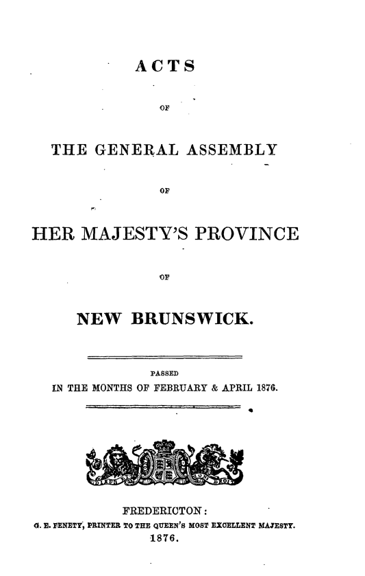 handle is hein.psc/aclenbu0050 and id is 1 raw text is: 




ACTS


                OF



  THE   GENERAL ASSEMBLY


                OF



HER   MAJESTY'S PROVINCE



                OF



     NEW BRUNSWICK.




              PASSED
  IN THE MONTHS OF FEBRUARY & APRIL 1876.











           FREDERICTON:
d. E. FENETY, PRINTER TO THE QUEEN'S MOST EXCELLENT MAJESTY.
              1876.


