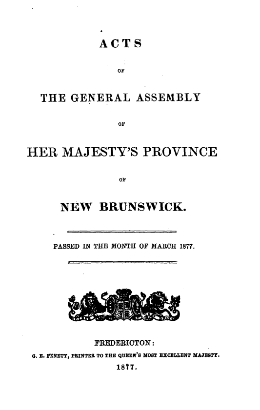 handle is hein.psc/aclenbu0051 and id is 1 raw text is: 




            ACTS


               OF



  THE  GENERAL ASSEMBLY


               OF



HER   MAJESTY'S PROVINCE


                OF



      NEW   BRUNSWICK.


PASSED IN THE MONTH OF MARCH 1877.


          FREDERICTON:
0. E. FENETY, PRINTER TO THE QUEEN'S MOST EXCELLENT MAJESTY.
              1877.


