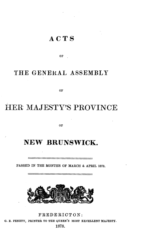 handle is hein.psc/aclenbu0052 and id is 1 raw text is: 






            ACTS


               OF



   THE GENERAL ASSEMBLY


               OF



HER   MAJESTY'S PROVINCE


               OF



     NEW BRUNSWICK.


   PASSED IN THE MONTHS OF MARCH & APRIL 1878.






          ~iI0


          FREDERIOTON:
G. E. FENETY, PRINTER TO THE QUEEN'S MOST EXCELLENT MAJESTY.
              1878.


