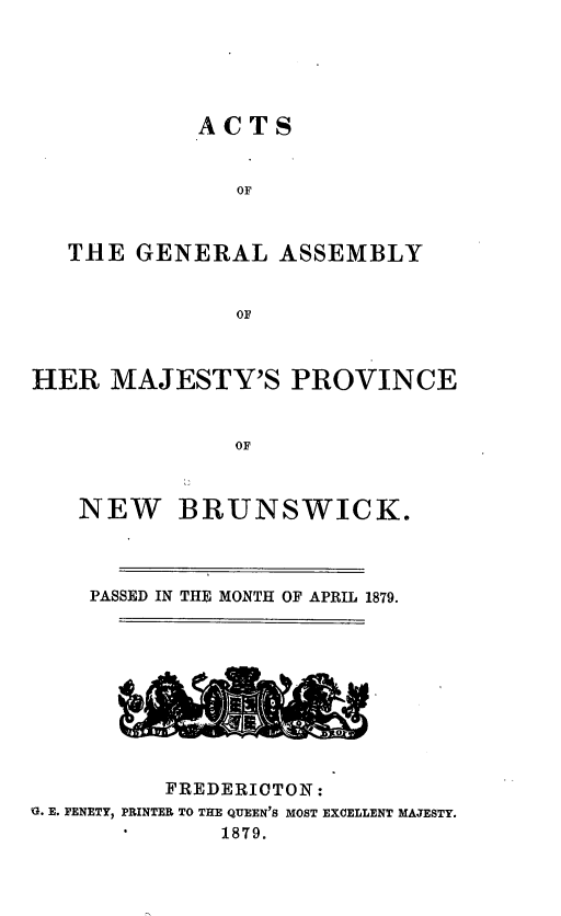 handle is hein.psc/aclenbu0053 and id is 1 raw text is: 






            AC  TS


               OF



   THE  GENERAL   ASSEMBLY


               OF



HER   MAJESTY'S PROVINCE


               OF



   NEW BRUNSWICK.


PASSED IN THE MONTH


OF APRIL 1879.


          FREDERIOTON:
G. E. FENETY, PRINTER TO THE QUEEN'S MOST EXCELLENT MAJESTY.
              1879.


